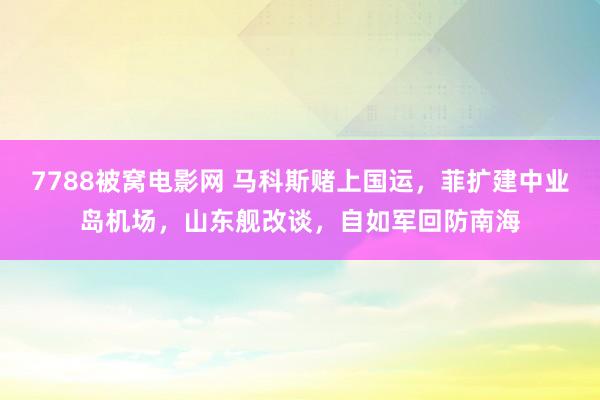 7788被窝电影网 马科斯赌上国运，菲扩建中业岛机场，山东舰改谈，自如军回防南海