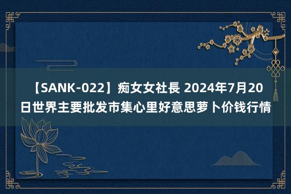 【SANK-022】痴女女社長 2024年7月20日世界主要批发市集心里好意思萝卜价钱行情