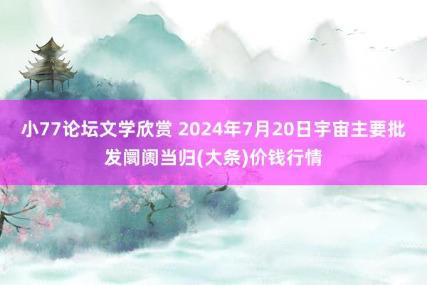 小77论坛文学欣赏 2024年7月20日宇宙主要批发阛阓当归(大条)价钱行情