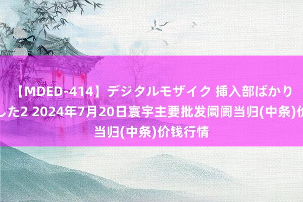 【MDED-414】デジタルモザイク 挿入部ばかり集めました2 2024年7月20日寰宇主要批发阛阓当归(中条)价钱行情