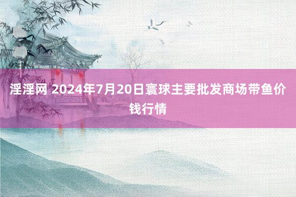 淫淫网 2024年7月20日寰球主要批发商场带鱼价钱行情