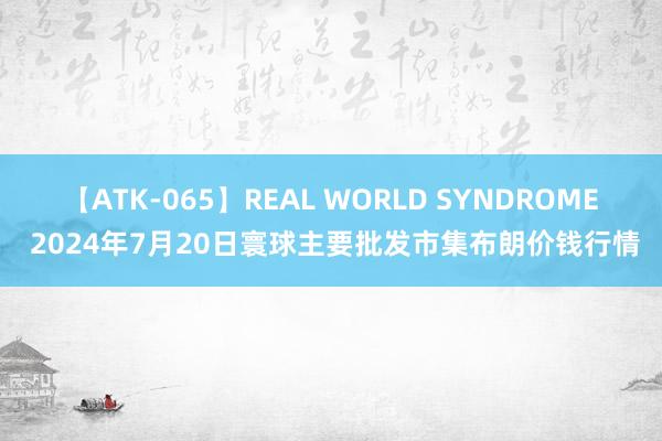 【ATK-065】REAL WORLD SYNDROME 2024年7月20日寰球主要批发市集布朗价钱行情