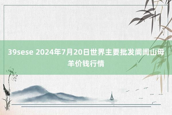 39sese 2024年7月20日世界主要批发阛阓山母羊价钱行情