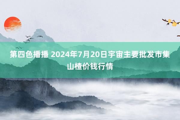 第四色播播 2024年7月20日宇宙主要批发市集山楂价钱行情