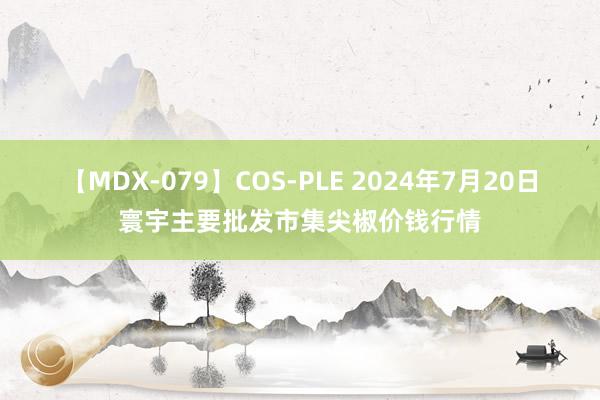 【MDX-079】COS-PLE 2024年7月20日寰宇主要批发市集尖椒价钱行情