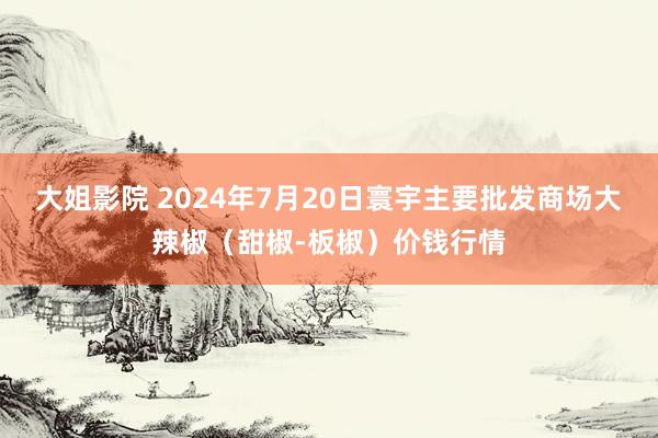 大姐影院 2024年7月20日寰宇主要批发商场大辣椒（甜椒-板椒）价钱行情