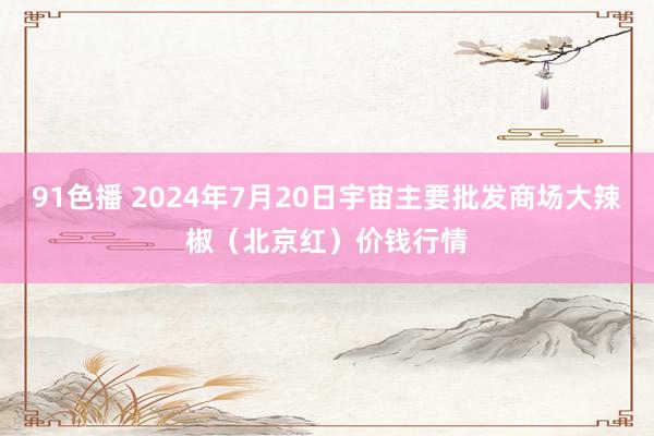 91色播 2024年7月20日宇宙主要批发商场大辣椒（北京红）价钱行情