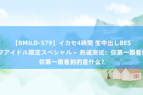 【RMILD-579】イカセ4時間 生中出しBEST ～カリスマアイドル限定スペシャル～ 热诚测试：你第一眼看到的是什么？