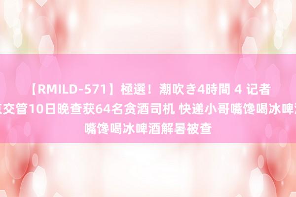 【RMILD-571】極選！潮吹き4時間 4 记者直击丨北京交管10日晚查获64名贪酒司机 快递小哥嘴馋喝冰啤酒解暑被查