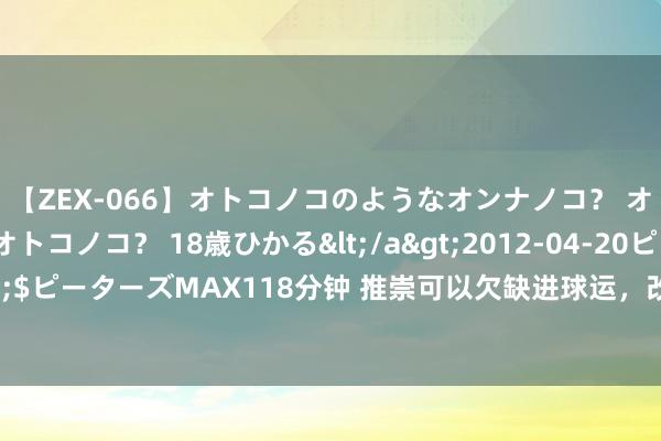 【ZEX-066】オトコノコのようなオンナノコ？ オンナノコのようなオトコノコ？ 18歳ひかる</a>2012-04-20ピーターズMAX&$ピーターズMAX118分钟 推崇可以欠缺进球运，改写历史的C罗已辛劳！B费成葡萄牙的BUG