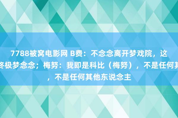 7788被窝电影网 B费：不念念离开梦戏院，这一直是我的终极梦念念；梅努：我即是科比（梅努），不是任何其他东说念主