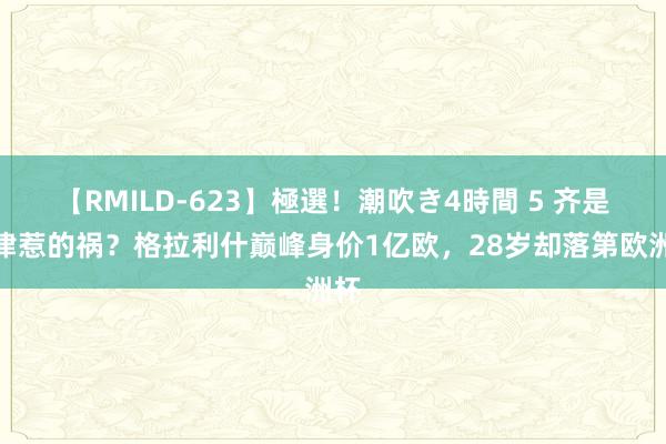 【RMILD-623】極選！潮吹き4時間 5 齐是自律惹的祸？格拉利什巅峰身价1亿欧，<a href=