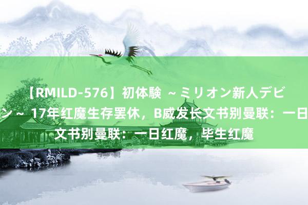 【RMILD-576】初体験 ～ミリオン新人デビューコレクション～ 17年红魔生存罢休，B威发长文书别曼联：一日红魔，毕生红魔