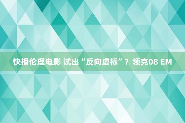 快播伦理电影 试出“反向虚标”？领克08 EM