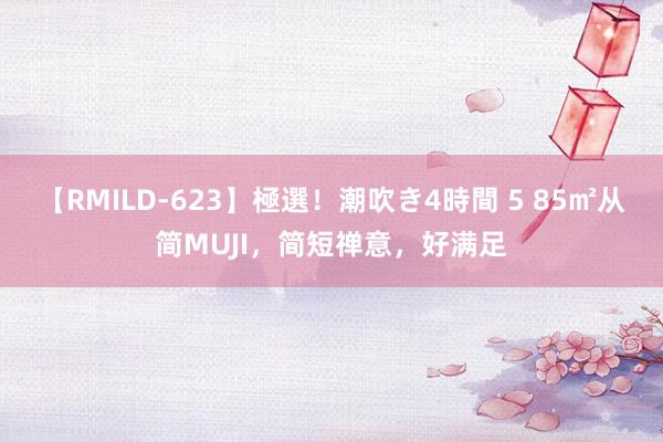 【RMILD-623】極選！潮吹き4時間 5 85㎡从简MUJI，简短禅意，好满足