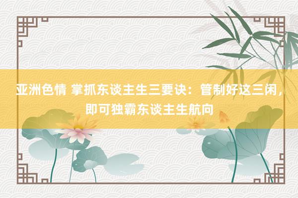 亚洲色情 掌抓东谈主生三要诀：管制好这三闲，即可独霸东谈主生航向