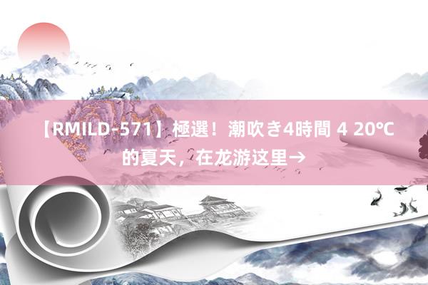 【RMILD-571】極選！潮吹き4時間 4 20℃的夏天，在龙游这里→