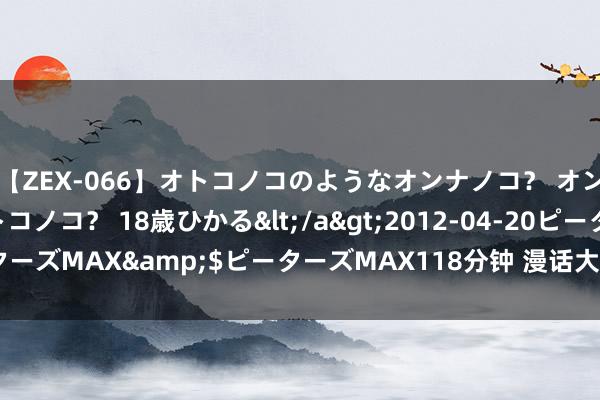 【ZEX-066】オトコノコのようなオンナノコ？ オンナノコのようなオトコノコ？ 18歳ひかる</a>2012-04-20ピーターズMAX&$ピーターズMAX118分钟 漫话大暑 | 万物鼎沸 不负盛夏