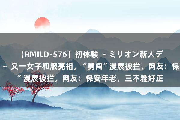 【RMILD-576】初体験 ～ミリオン新人デビューコレクション～ 又一女子和服亮相，“勇闯”漫展被拦，网友：保安年老，三不雅好正