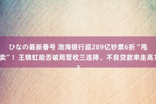 ひなの最新番号 渤海银行超289亿钞票6折“甩卖”！王锦虹能否破局营收三连降、不良贷款率走高？