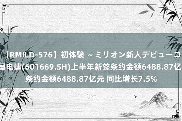 【RMILD-576】初体験 ～ミリオン新人デビューコレクション～ 中国电建(601669.SH)上半年新签条约金额6488.87亿元 同比增长7.5%