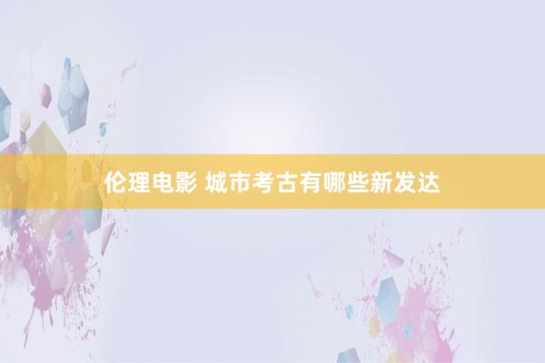 伦理电影 城市考古有哪些新发达