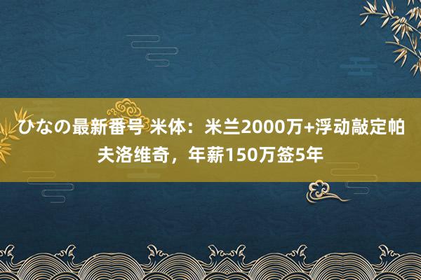 ひなの最新番号 米体：米兰2000万+浮动敲定帕夫洛维奇，年薪150万签5年