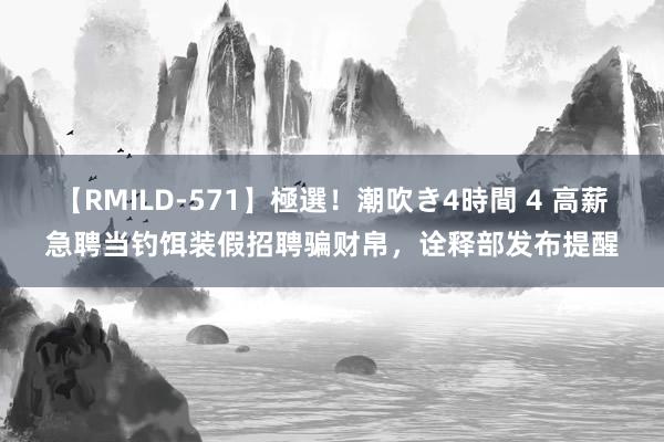 【RMILD-571】極選！潮吹き4時間 4 高薪急聘当钓饵装假招聘骗财帛，诠释部发布提醒