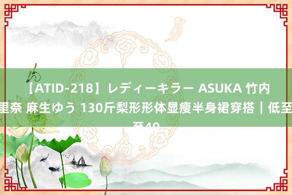 【ATID-218】レディーキラー ASUKA 竹内紗里奈 麻生ゆう 130斤梨形形体显瘦半身裙穿搭｜低至49