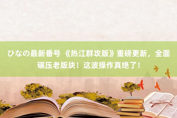 ひなの最新番号 《热江群攻版》重磅更新，全面碾压老版块！这波操作真绝了！