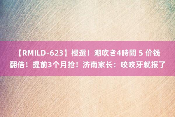 【RMILD-623】極選！潮吹き4時間 5 价钱翻倍！提前3个月抢！济南家长：咬咬牙就报了