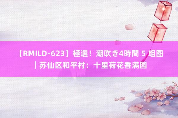 【RMILD-623】極選！潮吹き4時間 5 组图｜苏仙区和平村：十里荷花香满园