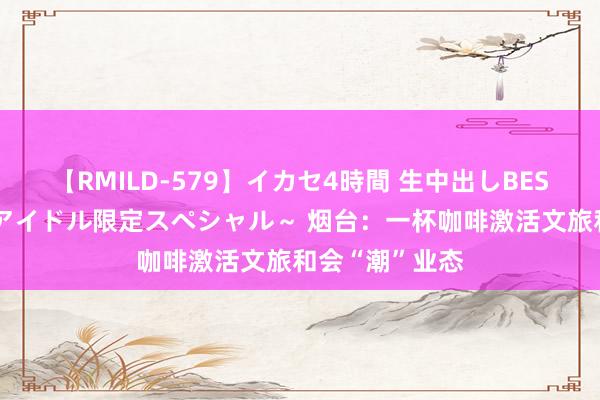 【RMILD-579】イカセ4時間 生中出しBEST ～カリスマアイドル限定スペシャル～ 烟台：一杯咖啡激活文旅和会“潮”业态