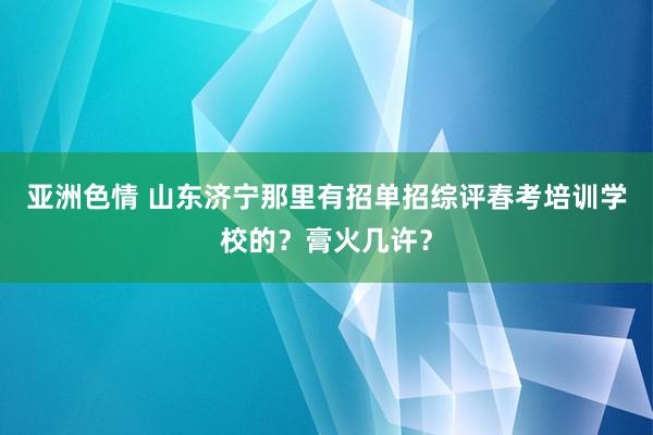 亚洲色情 山东济宁那里有招单招综评春考培训学校的？膏火几许？