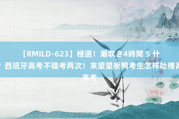 【RMILD-623】極選！潮吹き4時間 5 什么？西班牙高考不错考两次！来望望板鸭考生怎样吐槽高考