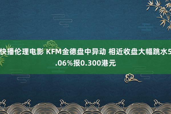 快播伦理电影 KFM金德盘中异动 相近收盘大幅跳水5.06%报0.300港元