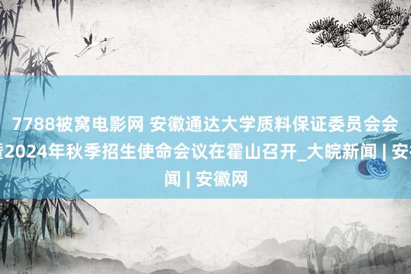 7788被窝电影网 安徽通达大学质料保证委员会会议暨2024年秋季招生使命会议在霍山召开_大皖新闻 | 安徽网