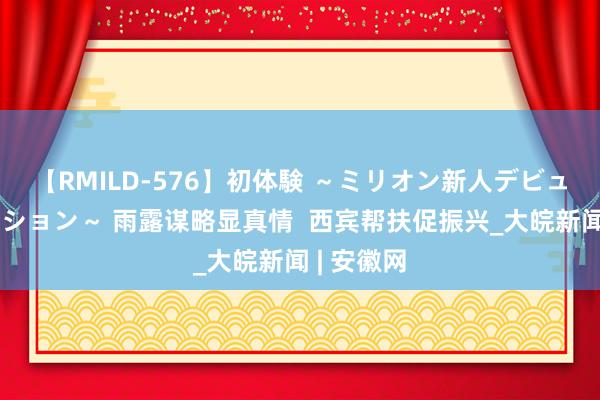 【RMILD-576】初体験 ～ミリオン新人デビューコレクション～ 雨露谋略显真情  西宾帮扶促振兴_大皖新闻 | 安徽网