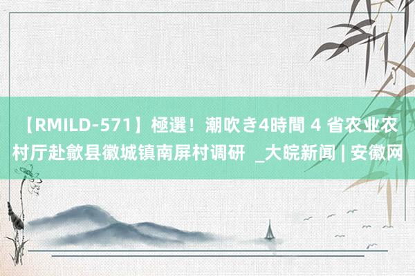 【RMILD-571】極選！潮吹き4時間 4 省农业农村厅赴歙县徽城镇南屏村调研  _大皖新闻 | 安徽网