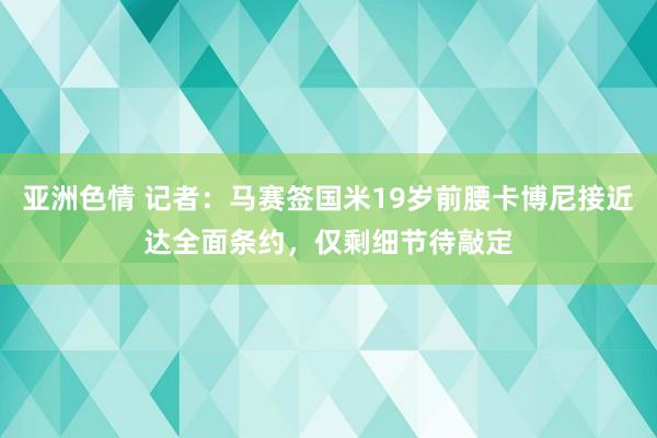 亚洲色情 记者：马赛签国米19岁前腰卡博尼接近达全面条约，仅剩细节待敲定