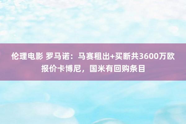 伦理电影 罗马诺：马赛租出+买断共3600万欧报价卡博尼，国米有回购条目