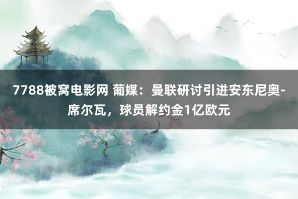 7788被窝电影网 葡媒：曼联研讨引进安东尼奥-席尔瓦，球员解约金1亿欧元