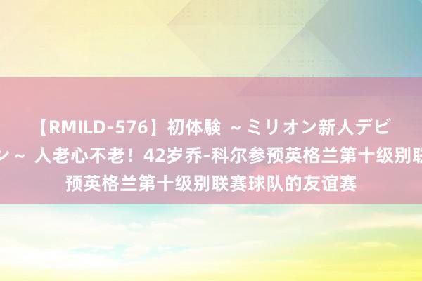 【RMILD-576】初体験 ～ミリオン新人デビューコレクション～ 人老心不老！42岁乔-科尔参预英格兰第十级别联赛球队的友谊赛