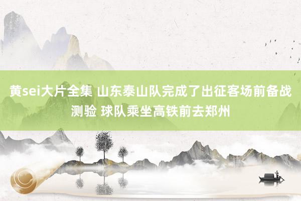 黄sei大片全集 山东泰山队完成了出征客场前备战测验 球队乘坐高铁前去郑州