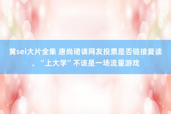 黄sei大片全集 唐尚珺请网友投票是否链接复读，“上大学”不该是一场流量游戏