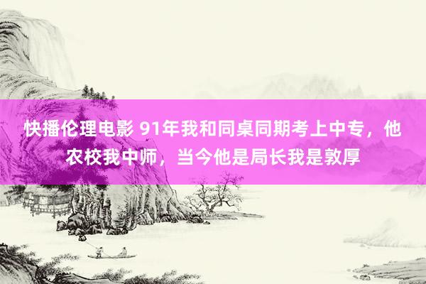 快播伦理电影 91年我和同桌同期考上中专，他农校我中师，当今他是局长我是敦厚