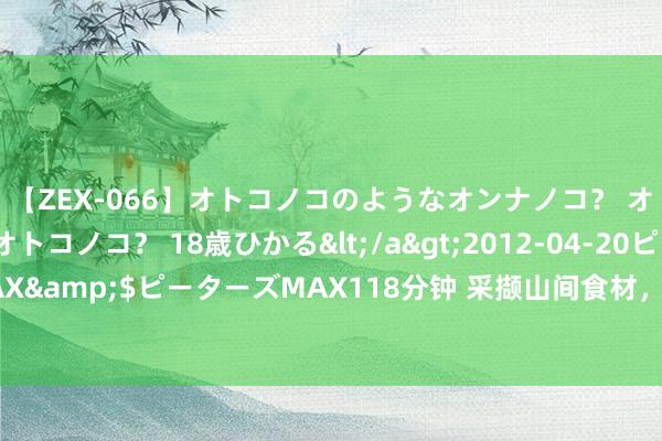 【ZEX-066】オトコノコのようなオンナノコ？ オンナノコのようなオトコノコ？ 18歳ひかる</a>2012-04-20ピーターズMAX&$ピーターズMAX118分钟 采撷山间食材，徐汇这一爿小店里的活命好意思学