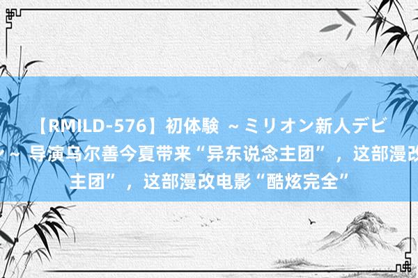 【RMILD-576】初体験 ～ミリオン新人デビューコレクション～ 导演乌尔善今夏带来“异东说念主团” ，这部漫改电影“酷炫完全”