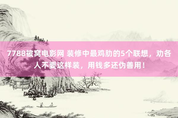 7788被窝电影网 装修中最鸡肋的5个联想，劝各人不要这样装，用钱多还伪善用！