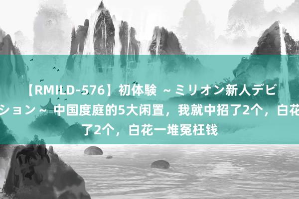 【RMILD-576】初体験 ～ミリオン新人デビューコレクション～ 中国度庭的5大闲置，我就中招了2个，白花一堆冤枉钱